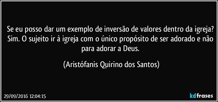 Se eu posso dar um exemplo de inversão de valores dentro da igreja? Sim. O sujeito ir à igreja com o único propósito de ser adorado e não para adorar a Deus. (Aristófanis Quirino dos Santos)