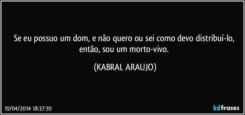 Se eu possuo um dom, e não quero ou sei como devo distribuí-lo, então, sou um morto-vivo. (KABRAL ARAUJO)
