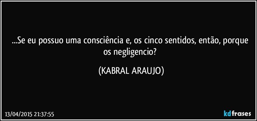 ...Se eu possuo uma consciência e, os cinco sentidos, então, porque os negligencio? (KABRAL ARAUJO)