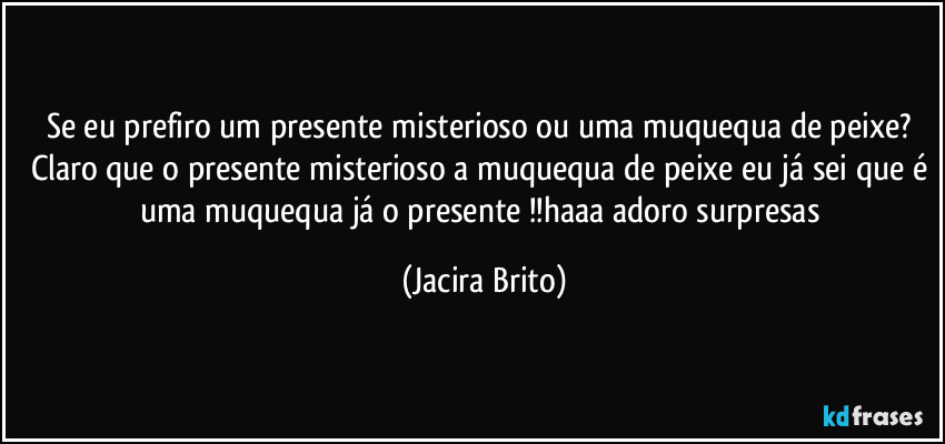 Se eu prefiro um presente misterioso ou uma muquequa de peixe? Claro que o presente misterioso a muquequa de peixe eu já sei que é uma muquequa já o presente !!haaa adoro surpresas (Jacira Brito)