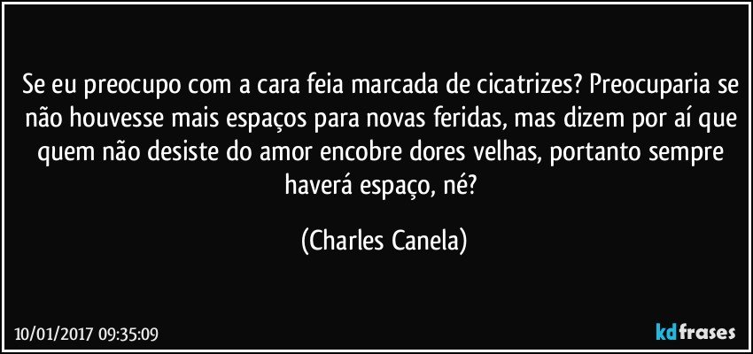 Se eu preocupo com a cara feia marcada de cicatrizes? Preocuparia se não houvesse mais espaços para novas feridas, mas dizem por aí que quem não desiste do amor encobre dores velhas, portanto sempre haverá espaço, né? (Charles Canela)