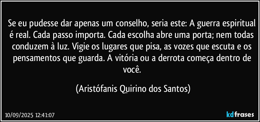 Se eu pudesse dar apenas um conselho, seria este: A guerra espiritual é real. Cada passo importa. Cada escolha abre uma porta; nem todas conduzem à luz. Vigie os lugares que pisa, as vozes que escuta e os pensamentos que guarda. A vitória ou a derrota começa dentro de você. (Aristófanis Quirino dos Santos)