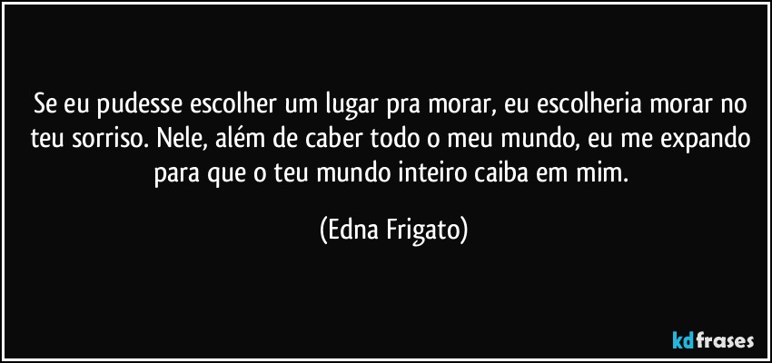 Se eu pudesse escolher um lugar pra morar, eu escolheria morar no teu sorriso. Nele, além de caber todo o meu mundo, eu me expando para que o teu mundo inteiro caiba em mim. (Edna Frigato)