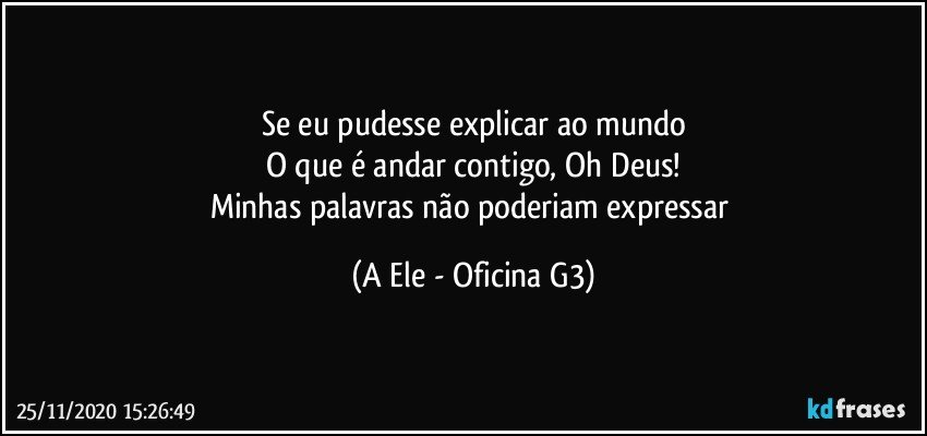 Se eu pudesse explicar ao mundo
O que é andar contigo, Oh Deus!
Minhas palavras não poderiam expressar (A Ele - Oficina G3)