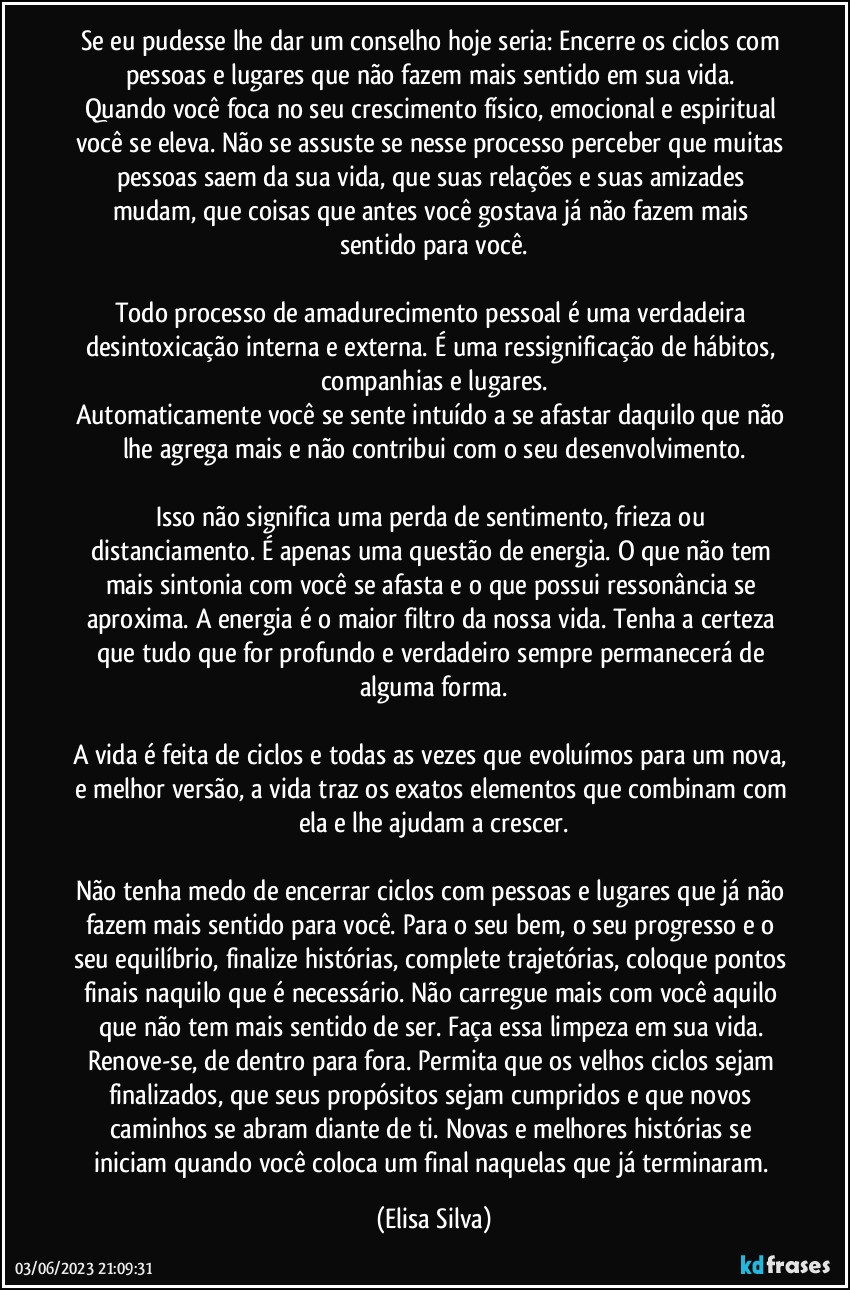 Se eu pudesse lhe dar um conselho hoje seria: Encerre os ciclos com pessoas e lugares que não fazem mais sentido em sua vida. 
Quando você foca no seu crescimento físico, emocional e espiritual você se eleva. Não se assuste se nesse processo perceber que muitas pessoas saem da sua vida, que suas relações e suas amizades mudam, que coisas que antes você gostava já não fazem mais sentido para você.

Todo processo de amadurecimento pessoal é uma verdadeira desintoxicação interna e externa. É uma ressignificação de hábitos, companhias e lugares.
Automaticamente você se sente intuído a se afastar daquilo que não lhe agrega mais e não contribui com o seu desenvolvimento.

Isso não significa uma perda de sentimento, frieza ou distanciamento. É apenas uma questão de energia. O que não tem mais sintonia com você se afasta e o que possui ressonância se aproxima. A energia é o maior filtro da nossa vida. Tenha a certeza que tudo que for profundo e verdadeiro sempre permanecerá de alguma forma.

A vida é feita de ciclos e todas as vezes que evoluímos para um nova, e melhor versão, a vida traz os exatos elementos que combinam com ela e lhe ajudam a crescer.

Não tenha medo de encerrar ciclos com pessoas e lugares que já não fazem mais sentido para você. Para o seu bem, o seu progresso e o seu equilíbrio, finalize histórias, complete trajetórias, coloque pontos finais naquilo que é necessário. Não carregue mais com você aquilo que não tem mais sentido de ser. Faça essa limpeza em sua vida. Renove-se, de dentro para fora. Permita que os velhos ciclos sejam finalizados, que seus propósitos sejam cumpridos e que novos caminhos se abram diante de ti. Novas e melhores histórias se iniciam quando você coloca um final naquelas que já terminaram. (Elisa Silva)