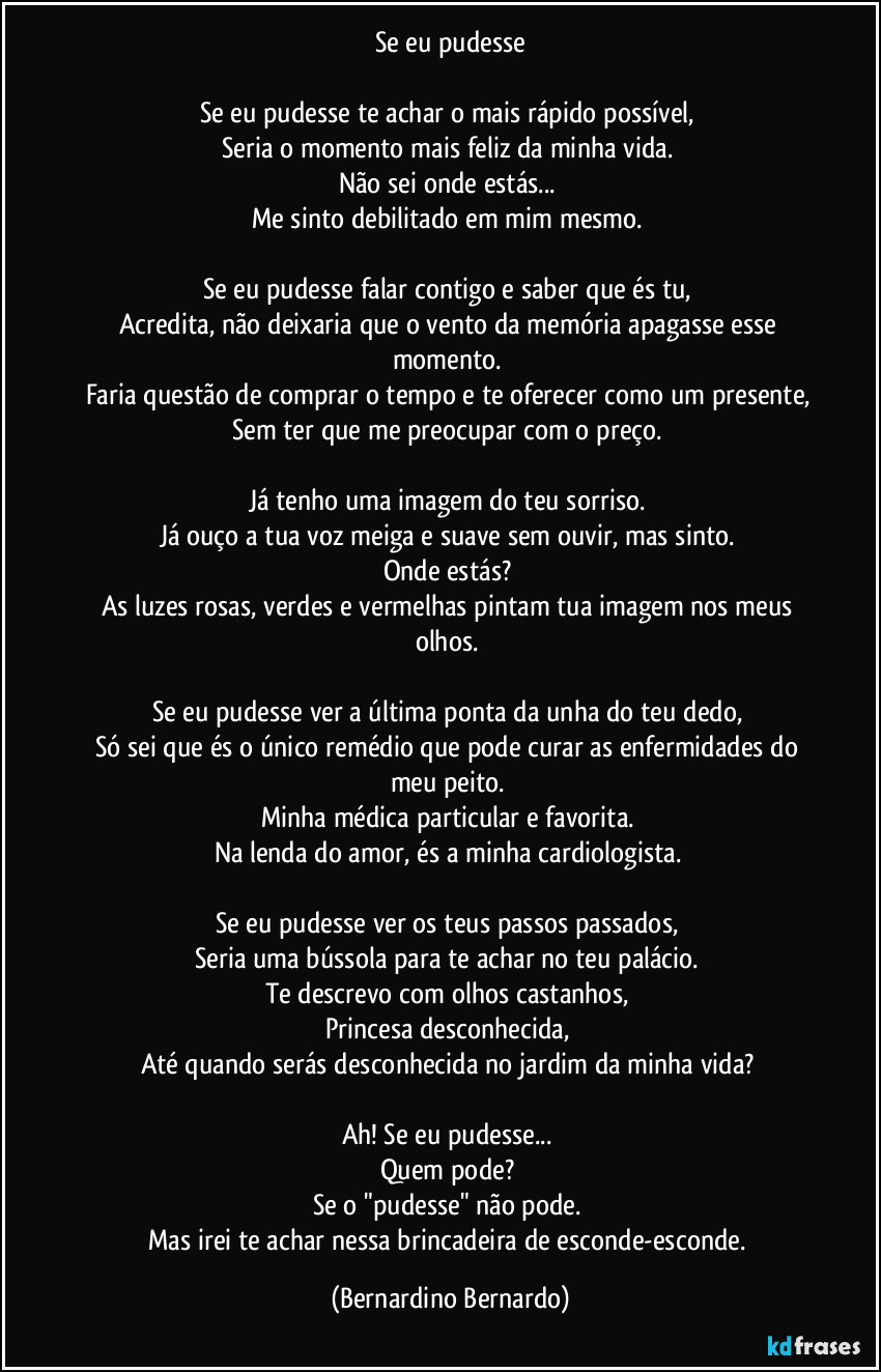 Se eu pudesse

Se eu pudesse te achar o mais rápido possível,  
Seria o momento mais feliz da minha vida.  
Não sei onde estás...  
Me sinto debilitado em mim mesmo.  

Se eu pudesse falar contigo e saber que és tu,  
Acredita, não deixaria que o vento da memória apagasse esse momento.  
Faria questão de comprar o tempo e te oferecer como um presente,  
Sem ter que me preocupar com o preço.  

Já tenho uma imagem do teu sorriso.  
Já ouço a tua voz meiga e suave sem ouvir, mas sinto.  
Onde estás?  
As luzes rosas, verdes e vermelhas pintam tua imagem nos meus olhos.  

Se eu pudesse ver a última ponta da unha do teu dedo,  
Só sei que és o único remédio que pode curar as enfermidades do meu peito.  
Minha médica particular e favorita.  
Na lenda do amor, és a minha cardiologista.  

Se eu pudesse ver os teus passos passados,  
Seria uma bússola para te achar no teu palácio.  
Te descrevo com olhos castanhos,  
Princesa desconhecida,  
Até quando serás desconhecida no jardim da minha vida?  

Ah! Se eu pudesse...  
Quem pode?  
Se o "pudesse" não pode.  
Mas irei te achar nessa brincadeira de esconde-esconde. (Bernardino Bernardo)