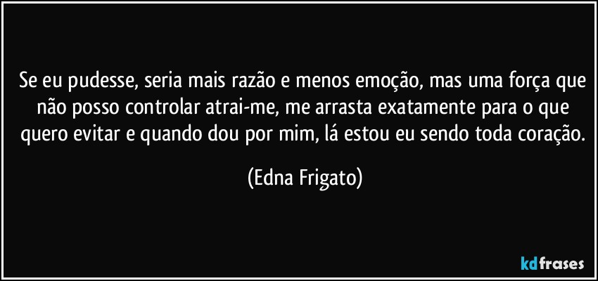 Se eu pudesse, seria mais razão e menos emoção, mas uma força que não posso controlar atrai-me, me arrasta exatamente para o que quero evitar e quando dou por mim, lá estou eu sendo toda coração. (Edna Frigato)