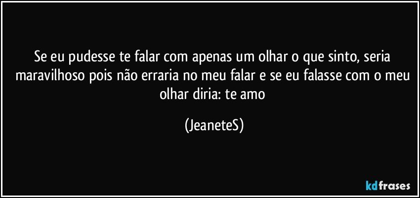 Se eu pudesse te falar com apenas um olhar o que sinto, seria maravilhoso pois não erraria no meu falar e se eu falasse com o meu olhar  diria: te amo (JeaneteS)
