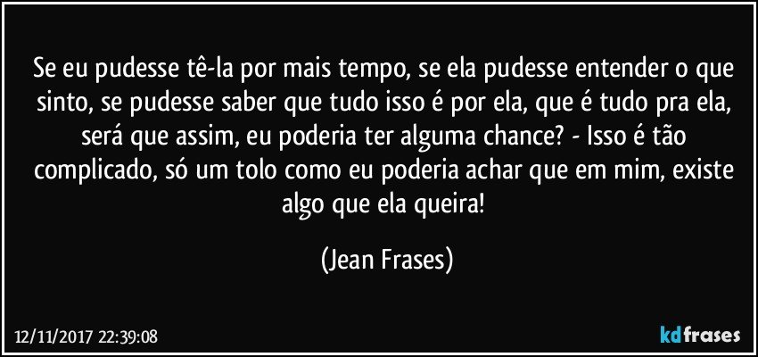 Se eu pudesse tê-la por mais tempo, se ela pudesse entender o que sinto, se pudesse saber que tudo isso é por ela, que é tudo pra ela, será que assim, eu poderia ter alguma chance? - Isso é tão complicado, só um tolo como eu poderia achar que em mim, existe algo que ela queira! (Jean Frases)