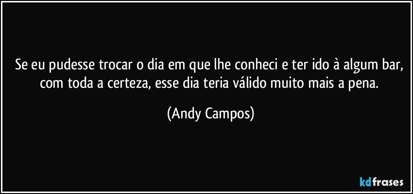 Se eu pudesse trocar o dia em que lhe conheci e ter ido à algum bar, com toda a certeza, esse dia teria válido muito mais a pena. (Andy Campos)