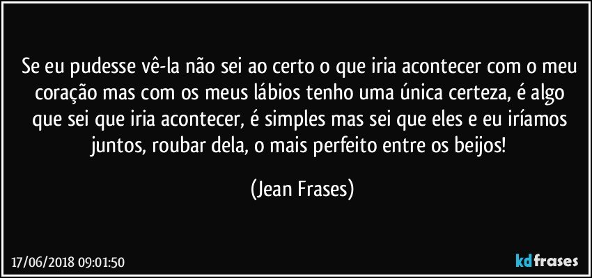 Se eu pudesse vê-la não sei ao certo o que iria acontecer com o meu coração mas com os meus lábios tenho uma única certeza, é algo que sei que iria acontecer, é simples mas sei que eles e eu iríamos juntos, roubar dela, o mais perfeito entre os beijos! (Jean Frases)