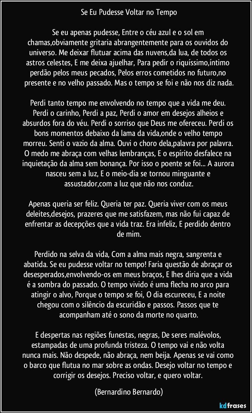 Se Eu Pudesse Voltar no Tempo

Se eu apenas pudesse, Entre o céu azul e o sol em chamas,obviamente gritaria abrangentemente para os ouvidos do universo. Me deixar flutuar acima das nuvens,da lua, de todos os astros celestes, E me deixa ajuelhar, Para pedir o riquíssimo,íntimo perdão pelos meus pecados, Pelos erros cometidos no futuro,no presente e no velho passado. Mas o tempo se foi e não nos diz nada.

Perdi tanto tempo me envolvendo no tempo que a vida me deu. Perdi o carinho, Perdi a paz, Perdi o amor em desejos alheios e absurdos fora do véu. Perdi o sorriso que Deus me ofereceu. Perdi os bons momentos debaixo da lama da vida,onde o velho tempo morreu. Senti o vazio da alma. Ouvi o choro dela,palavra por palavra. O medo me abraça com velhas lembranças, E o espírito desfalece na inquietação da alma sem bonança. Por isso o poente se foi... A aurora nasceu sem a luz, E o meio-dia se tornou minguante e assustador,com a luz que não nos conduz.

Apenas queria ser feliz. Queria ter paz. Queria viver com os meus deleites,desejos, prazeres que me satisfazem, mas não fui capaz de enfrentar as decepções que a vida traz. Era infeliz, E perdido dentro de mim.

Perdido na selva da vida, Com a alma mais negra, sangrenta e abatida. Se eu pudesse voltar no tempo! Faria questão de abraçar os desesperados,envolvendo-os em meus braços, E lhes diria que a vida é a sombra do passado. O tempo vivido é uma flecha no arco para atingir o alvo, Porque o tempo se foi, O dia escureceu, E a noite chegou com o silêncio da escuridão e passos. Passos que te acompanham até o sono da morte no quarto.

E despertas nas regiões funestas, negras, De seres malévolos, estampadas de uma profunda tristeza. O tempo vai e não volta nunca mais. Não despede, não abraça, nem beija. Apenas se vai como o barco que flutua no mar sobre as ondas. Desejo voltar no tempo e corrigir os desejos. Preciso voltar, e quero voltar. (Bernardino Bernardo)