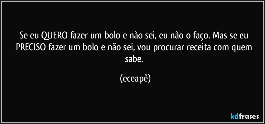 Se eu QUERO fazer um  bolo e não sei, eu não o faço.  Mas se eu PRECISO fazer um bolo e não sei,  vou procurar receita com quem sabe. (eceapê)