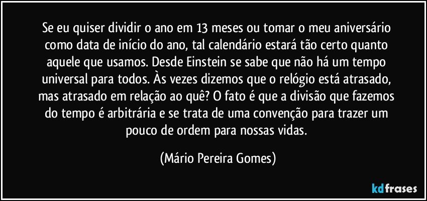 Se eu quiser dividir o ano em 13 meses ou tomar o meu aniversário como data de início do ano, tal calendário estará tão certo quanto aquele que usamos. Desde Einstein se sabe que não há um tempo universal para todos. Às vezes dizemos que o relógio está atrasado, mas atrasado em relação ao quê? O fato é que a divisão que fazemos do tempo é arbitrária e se trata de uma convenção para trazer um pouco de ordem para nossas vidas. (Mário Pereira Gomes)