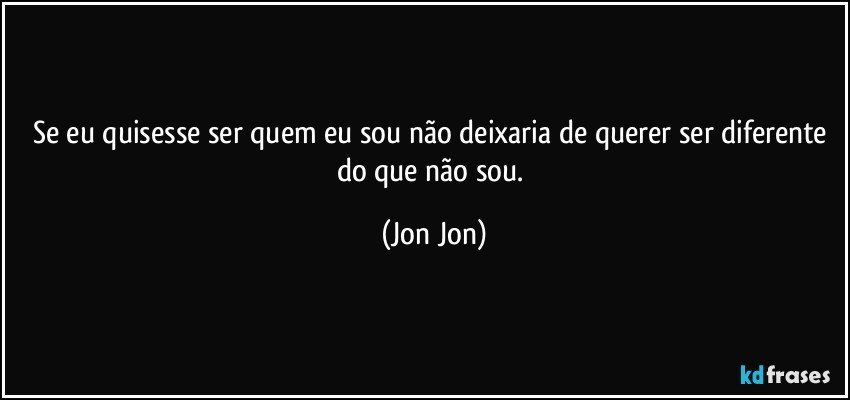 Se eu quisesse ser quem eu sou não deixaria de querer ser diferente do que não sou. (Jon Jon)