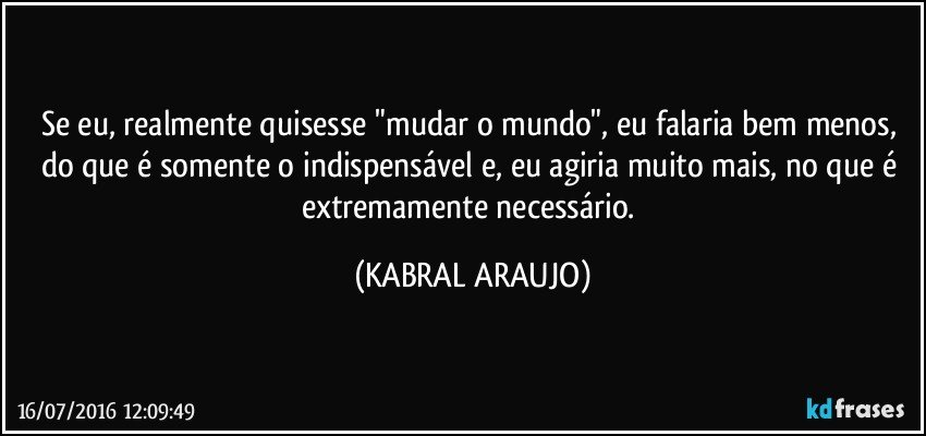 Se eu, realmente quisesse "mudar o mundo", eu falaria bem menos, do que é somente o indispensável e, eu agiria muito mais, no que é extremamente necessário. (KABRAL ARAUJO)