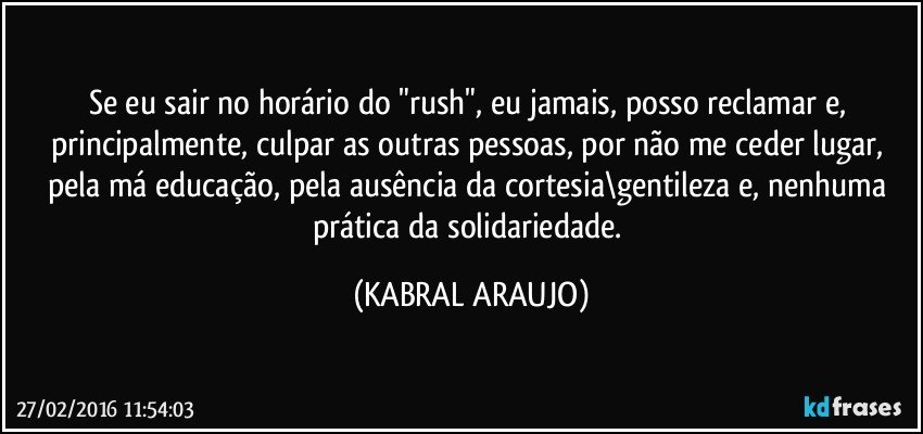 Se eu sair no horário do "rush", eu jamais, posso reclamar e, principalmente, culpar as outras pessoas, por não me ceder lugar, pela má educação, pela ausência da cortesia\gentileza e, nenhuma prática da solidariedade. (KABRAL ARAUJO)