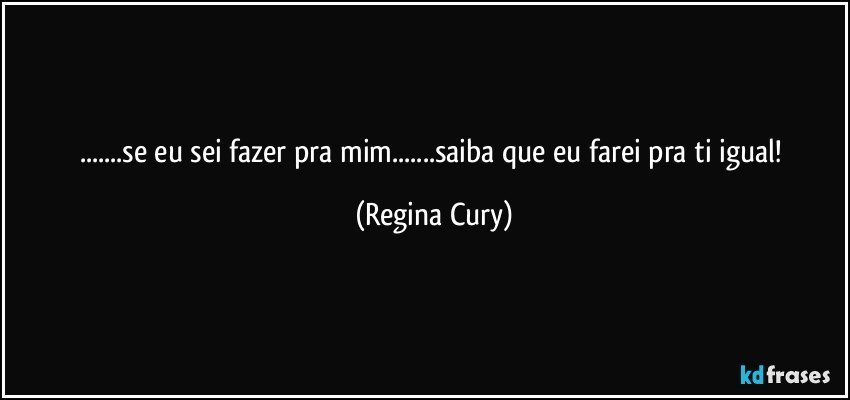 ...se eu sei fazer pra mim...saiba que eu  farei pra ti igual! (Regina Cury)