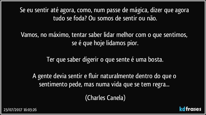 Se eu sentir até agora, como, num passe de mágica, dizer que agora tudo se foda? Ou somos de sentir ou não.

Vamos, no máximo, tentar saber lidar melhor com o que sentimos, se é que hoje lidamos pior.

Ter que saber digerir o que sente é uma bosta.

A gente devia sentir e fluir naturalmente dentro do que o sentimento pede, mas numa vida que se tem regra... (Charles Canela)