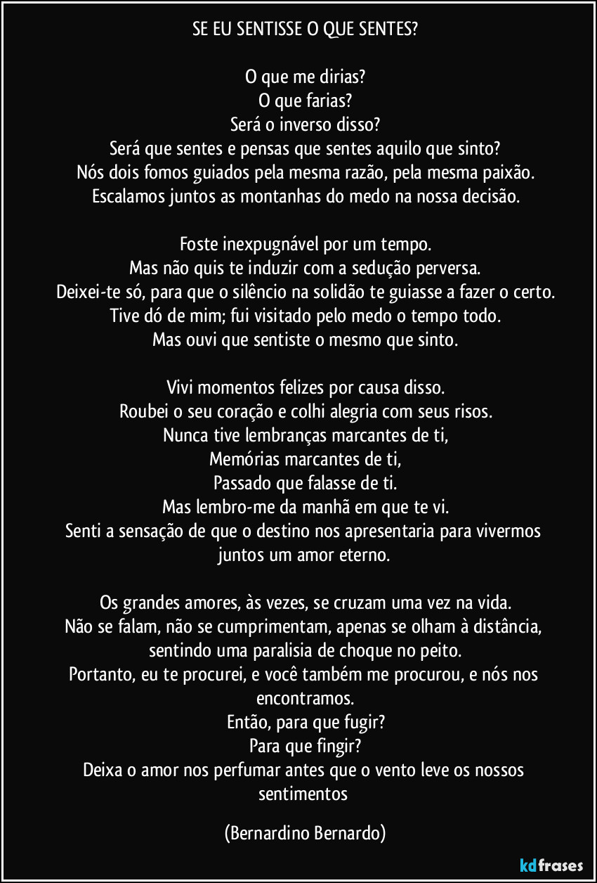 SE EU SENTISSE O QUE SENTES?
O que me dirias?
O que farias?
Será o inverso disso?
Será que sentes e pensas que sentes aquilo que sinto?
Nós dois fomos guiados pela mesma razão, pela mesma paixão.
Escalamos juntos as montanhas do medo na nossa decisão.
Foste inexpugnável por um tempo.
Mas não quis te induzir com a sedução perversa.
Deixei-te só, para que o silêncio na solidão te guiasse a fazer o certo.
Tive dó de mim; fui visitado pelo medo o tempo todo.
Mas ouvi que sentiste o mesmo que sinto.
Vivi momentos felizes por causa disso.
Roubei o seu coração e colhi alegria com seus risos.
Nunca tive lembranças marcantes de ti,
Memórias marcantes de ti,
Passado que falasse de ti.
Mas lembro-me da manhã em que te vi.
Senti a sensação de que o destino nos apresentaria para vivermos juntos um amor eterno.
Os grandes amores, às vezes, se cruzam uma vez na vida.
Não se falam, não se cumprimentam, apenas se olham à distância, sentindo uma paralisia de choque no peito.
Portanto, eu te procurei, e você também me procurou, e nós nos encontramos.
Então, para que fugir?
Para que fingir?
Deixa o amor nos perfumar antes que o vento leve os nossos sentimentos (Bernardino Bernardo)