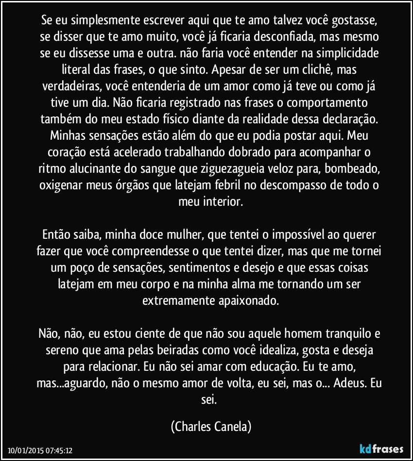 Se eu simplesmente escrever aqui que te amo talvez você gostasse, se disser que te amo muito, você já ficaria desconfiada, mas mesmo se eu dissesse uma e outra. não faria você entender na simplicidade literal das frases, o que sinto. Apesar de ser um clichê, mas verdadeiras, você entenderia de um amor como já teve ou como já tive um dia. Não ficaria registrado nas frases o comportamento também do meu estado físico diante da realidade dessa declaração. Minhas sensações estão além do que eu podia postar aqui. Meu coração está acelerado trabalhando dobrado para acompanhar o ritmo alucinante do sangue que ziguezagueia veloz para, bombeado, oxigenar meus órgãos que latejam febril no descompasso de todo o meu interior.

Então saiba, minha doce mulher, que tentei o impossível ao querer fazer que você compreendesse o que tentei dizer, mas que me tornei um poço de sensações, sentimentos e desejo e que essas coisas latejam em meu corpo e na minha alma me tornando um ser extremamente apaixonado.

Não, não, eu estou ciente de que não sou aquele homem tranquilo e sereno que ama pelas beiradas como você idealiza, gosta e deseja para relacionar. Eu não sei amar com educação. Eu te amo, mas...aguardo, não o mesmo amor de volta, eu sei, mas o... Adeus. Eu sei. (Charles Canela)