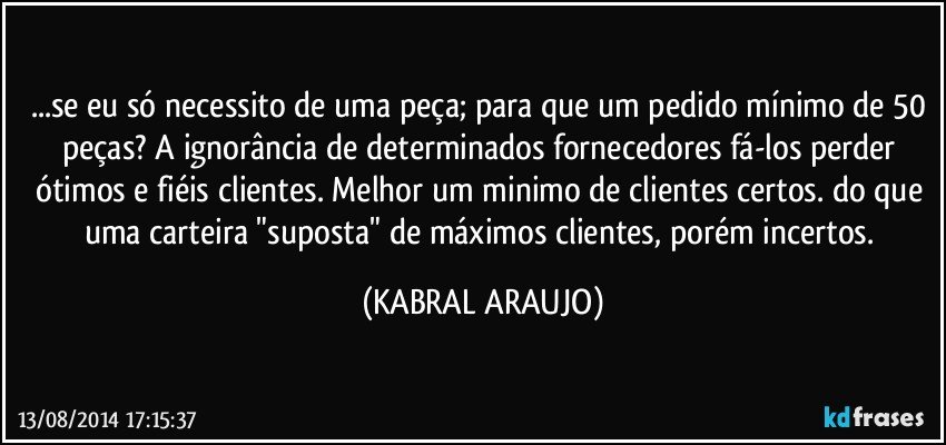 ...se eu só necessito de uma peça; para que um pedido mínimo de 50 peças? A ignorância de determinados fornecedores fá-los perder ótimos e fiéis clientes. Melhor um minimo de clientes certos. do que uma carteira "suposta" de máximos clientes, porém incertos. (KABRAL ARAUJO)