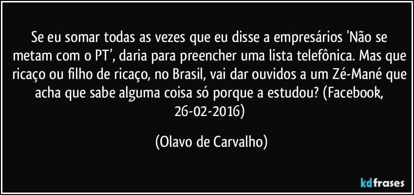 Se eu somar todas as vezes que eu disse a empresários 'Não se metam com o PT’, daria para preencher uma lista telefônica. Mas que ricaço ou filho de ricaço, no Brasil, vai dar ouvidos a um Zé-Mané que acha que sabe alguma coisa só porque a estudou? (Facebook, 26-02-2016) (Olavo de Carvalho)