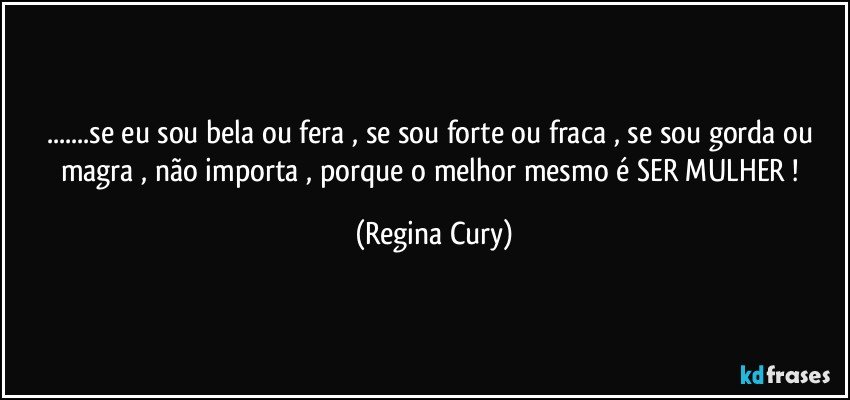 ...se  eu sou bela   ou  fera , se sou forte ou   fraca , se sou gorda ou magra ,  não importa , porque o melhor mesmo é SER MULHER ! (Regina Cury)