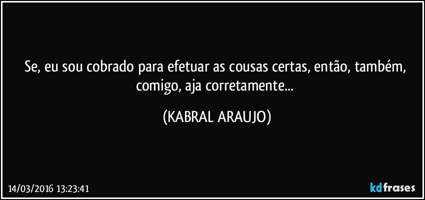 Se, eu sou cobrado para efetuar as cousas certas, então, também, comigo, aja corretamente... (KABRAL ARAUJO)