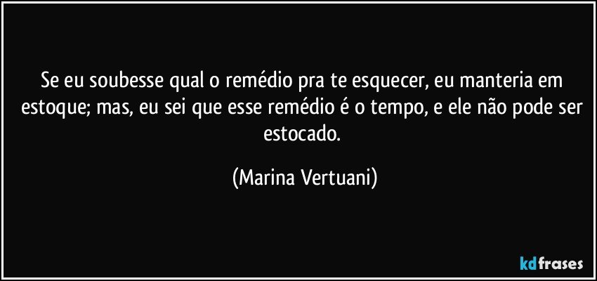 Se eu soubesse qual o remédio pra te esquecer, eu manteria em estoque; mas, eu sei que esse remédio é o tempo, e ele não pode ser estocado. (Marina Vertuani)