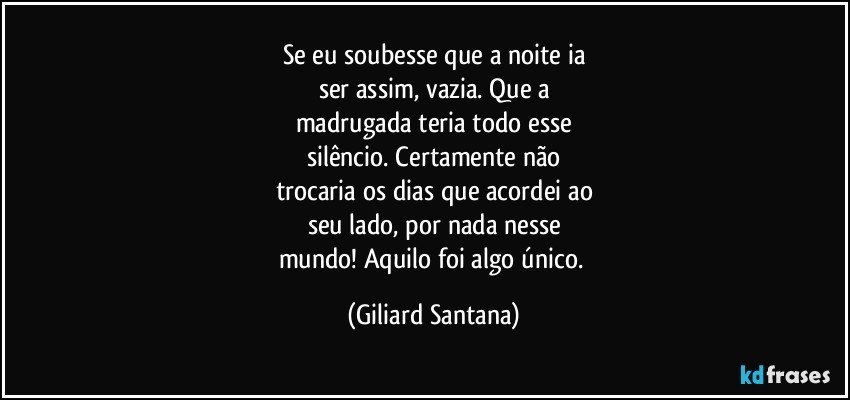 Se eu soubesse que a noite ia
ser assim, vazia. Que a
madrugada teria todo esse
silêncio. Certamente não
trocaria os dias que acordei ao
seu lado, por nada nesse
mundo! Aquilo foi algo único. (Giliard Santana)