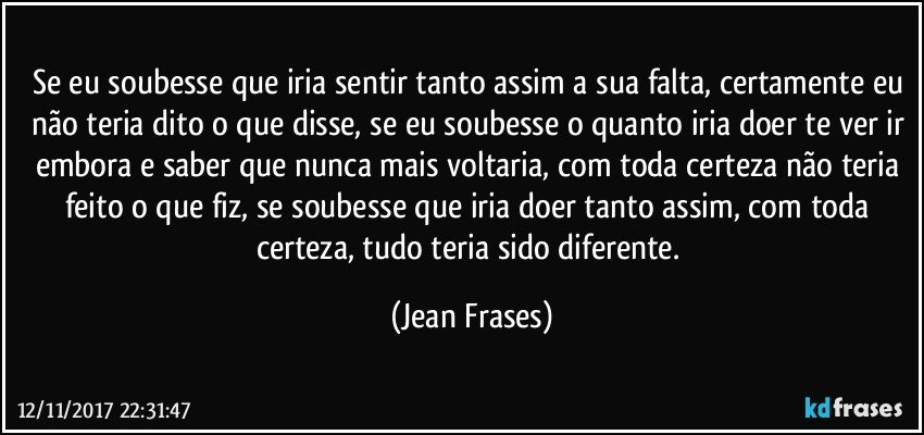 Se eu soubesse que iria sentir tanto assim a sua falta, certamente eu não teria dito o que disse, se eu soubesse o quanto iria doer te ver ir embora e saber que nunca mais voltaria, com toda certeza não teria feito o que fiz, se soubesse que iria doer tanto assim, com toda certeza, tudo teria sido diferente. (Jean Frases)