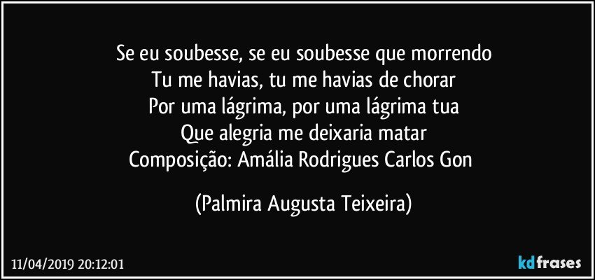Se eu soubesse, se eu soubesse que morrendo
Tu me havias, tu me havias de chorar
Por uma lágrima, por uma lágrima tua
Que alegria me deixaria matar
Composição: Amália Rodrigues / Carlos Gon (Palmira Augusta Teixeira)