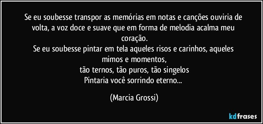 Se eu soubesse transpor as memórias em notas e canções ouviria de volta, a voz doce e suave que em forma de melodia acalma meu coração.
Se eu soubesse pintar em tela aqueles risos e carinhos, aqueles mimos e momentos,
tão ternos, tão puros, tão singelos
Pintaria você sorrindo eterno... (Marcia Grossi)