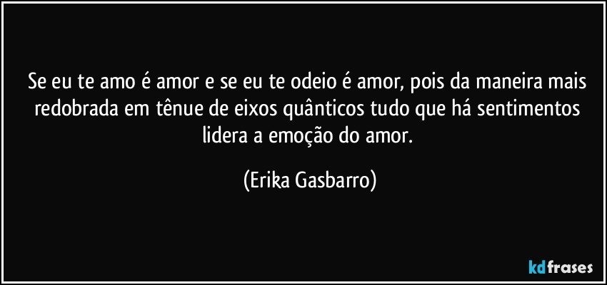 Se eu te amo é amor e se eu te odeio é amor, pois da maneira mais redobrada em tênue de eixos quânticos tudo que há sentimentos lidera a emoção do amor. (Erika Gasbarro)