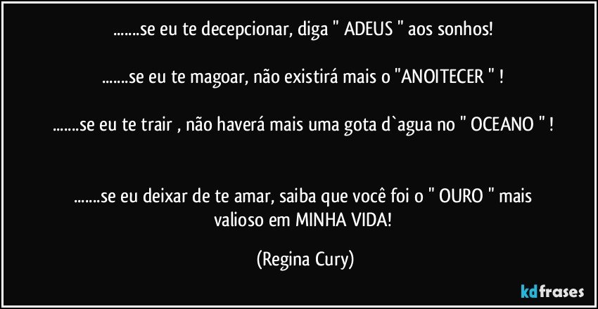 ...se eu te decepcionar, diga " ADEUS " aos sonhos! 

...se eu te magoar, não existirá mais o "ANOITECER " ! 

...se eu te trair , não haverá mais uma gota d`agua no " OCEANO " ! 

...se eu  deixar de te amar, saiba que você foi o " OURO " mais valioso em MINHA VIDA! (Regina Cury)