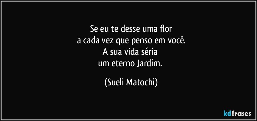 Se eu te desse uma flor
a cada vez que penso em você.
A sua vida séria 
um eterno Jardim. (Sueli Matochi)