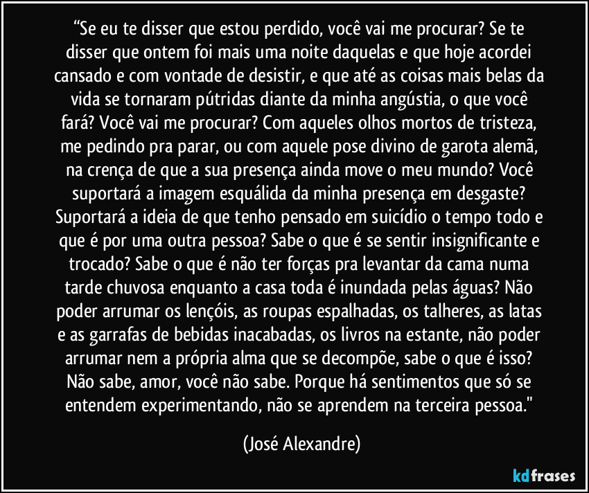 “Se eu te disser que estou perdido,  você  vai me procurar? Se te disser que ontem foi mais uma noite daquelas  e que hoje acordei cansado e  com vontade de desistir, e que até as coisas mais belas da vida se tornaram pútridas diante da minha angústia, o que  você fará? Você vai me procurar? Com aqueles olhos mortos de tristeza,  me pedindo pra parar, ou com aquele pose divino de garota alemã, na crença de que a sua presença ainda move o meu mundo? Você suportará a imagem esquálida da minha presença em desgaste? Suportará a ideia de que tenho pensado em suicídio o tempo todo e que é por uma outra pessoa? Sabe o que é se sentir insignificante e trocado? Sabe o que é não ter forças pra levantar da cama numa tarde chuvosa enquanto a casa toda é inundada pelas águas?  Não poder arrumar os lençóis, as roupas espalhadas, os talheres,  as latas e as garrafas de bebidas inacabadas,  os livros na estante, não poder arrumar nem a própria alma que se decompõe, sabe o que é isso? Não sabe, amor, você não sabe. Porque há sentimentos que só se entendem experimentando, não se aprendem na terceira pessoa." (José Alexandre)