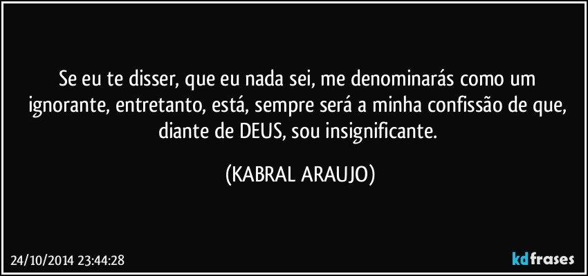 Se eu te disser, que eu nada sei, me denominarás como um ignorante, entretanto, está, sempre será a minha confissão de que, diante de DEUS, sou insignificante. (KABRAL ARAUJO)