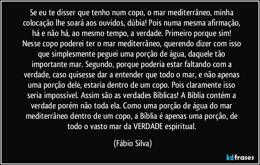 Se eu te disser que tenho num copo, o mar mediterrâneo, minha colocação lhe soará aos ouvidos, dúbia! Pois numa mesma afirmação, há e não há, ao mesmo tempo, a verdade. Primeiro porque sim! Nesse copo poderei ter o mar mediterrâneo, querendo dizer com isso que simplesmente peguei uma porção de água, daquele tão  importante mar. Segundo, porque poderia estar faltando com a verdade, caso quisesse dar a entender que todo o mar, e não apenas uma porção dele, estaria dentro de um copo. Pois claramente isso seria impossível. Assim são as verdades Bíblicas! A Bíblia contém a verdade porém não toda ela. Como uma porção de água do mar mediterrâneo dentro de um copo, a Bíblia é apenas uma porção, de todo o vasto mar da VERDADE espiritual. (Fábio Silva)