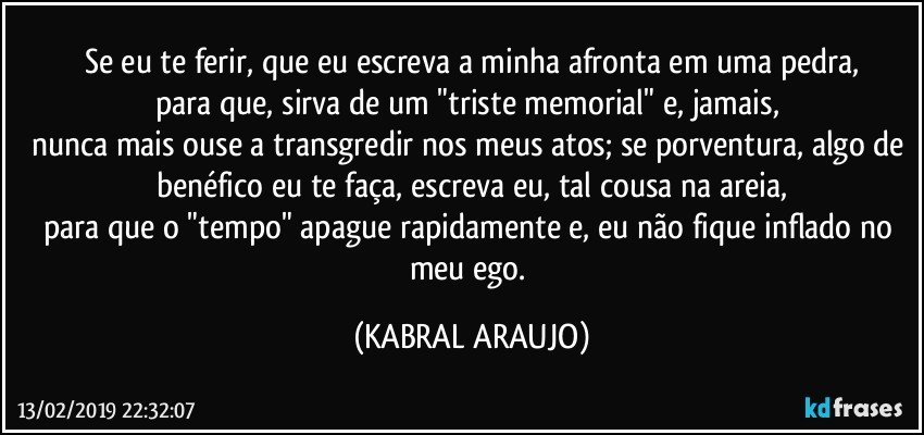 Se eu te ferir, que eu escreva a minha afronta em uma pedra,
para que, sirva de um "triste memorial" e, jamais, 
nunca mais ouse a transgredir nos meus atos; se porventura, algo de benéfico eu te faça, escreva eu, tal cousa na areia,
para que o "tempo" apague rapidamente e, eu não fique inflado no meu ego. (KABRAL ARAUJO)