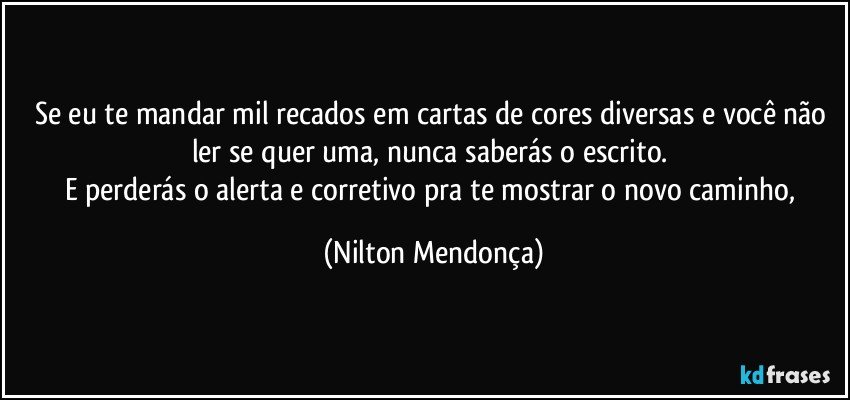 Se eu te mandar mil recados em cartas de cores diversas e você não ler se quer uma, nunca saberás o escrito. 
E perderás o alerta e corretivo pra te mostrar o novo caminho, (Nilton Mendonça)