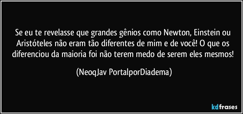 Se eu te revelasse que grandes gênios como Newton, Einstein ou Aristóteles não eram tão diferentes de mim e de você! O que os diferenciou da maioria foi não terem medo de serem eles mesmos! (NeoqJav PortalporDiadema)