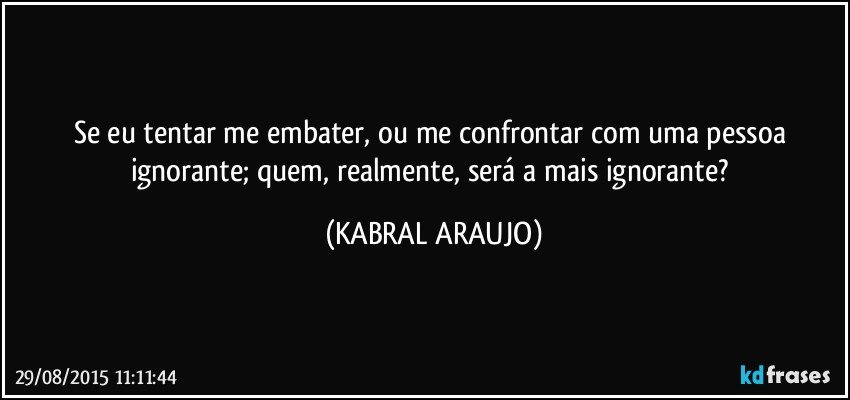 Se eu tentar me embater, ou me confrontar com uma pessoa ignorante; quem, realmente, será a mais ignorante? (KABRAL ARAUJO)