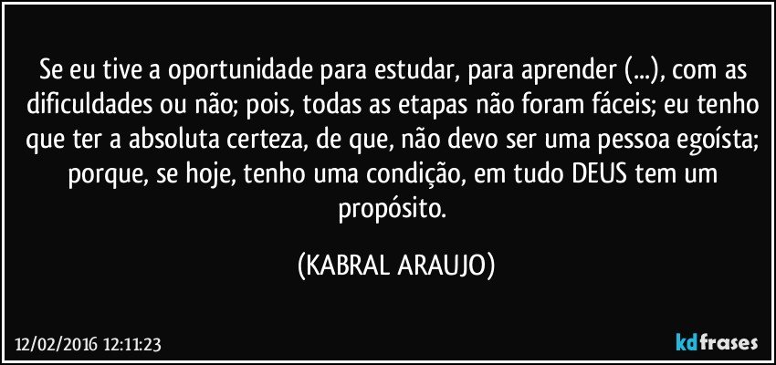 Se eu tive a oportunidade para estudar, para aprender (...), com as dificuldades ou não; pois, todas as etapas não foram fáceis; eu tenho que ter a absoluta certeza, de que, não devo ser uma pessoa egoísta; porque, se hoje, tenho uma condição, em tudo DEUS tem um propósito. (KABRAL ARAUJO)
