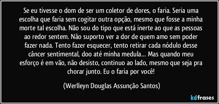 Se eu tivesse o dom de ser um coletor de dores, o faria. Seria uma escolha que faria sem cogitar outra opção, mesmo que fosse a minha morte tal escolha. Não sou do tipo que está inerte ao que as pessoas ao redor sentem. Não suporto ver a dor de quem amo sem poder fazer nada. Tento fazer esquecer, tento retirar cada nódulo desse câncer sentimental, doo até minha medula… Mas quando meu esforço é em vão, não desisto, continuo ao lado, mesmo que seja pra chorar junto. Eu o faria por você! (Werlleyn Douglas Assunção Santos)