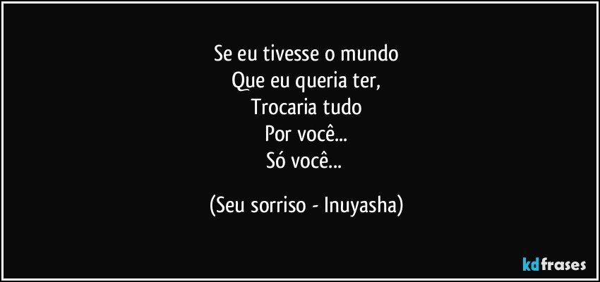 Se eu tivesse o mundo
Que eu queria ter,
Trocaria tudo
Por você...
Só você... (Seu sorriso - Inuyasha)