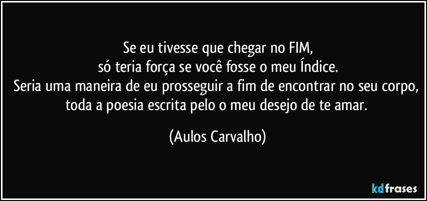 Se eu tivesse que chegar no FIM,
só teria força se você fosse o meu Índice.
Seria uma maneira de eu prosseguir a fim de encontrar no seu corpo, toda a poesia escrita pelo o meu desejo de te amar. (Aulos Carvalho)