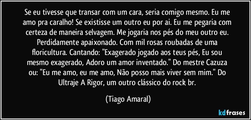 Se eu tivesse que transar com um cara, seria comigo mesmo. Eu me amo pra caralho! Se existisse um outro eu por ai. Eu me pegaria com certeza de maneira selvagem. Me jogaria nos pés do meu outro eu. Perdidamente apaixonado. Com mil rosas roubadas de uma floricultura. Cantando: "Exagerado jogado aos teus pés, Eu sou mesmo exagerado, Adoro um amor inventado." Do mestre Cazuza ou: "Eu me amo, eu me amo, Não posso mais viver sem mim." Do Ultraje A Rigor, um outro clássico do rock br. (Tiago Amaral)