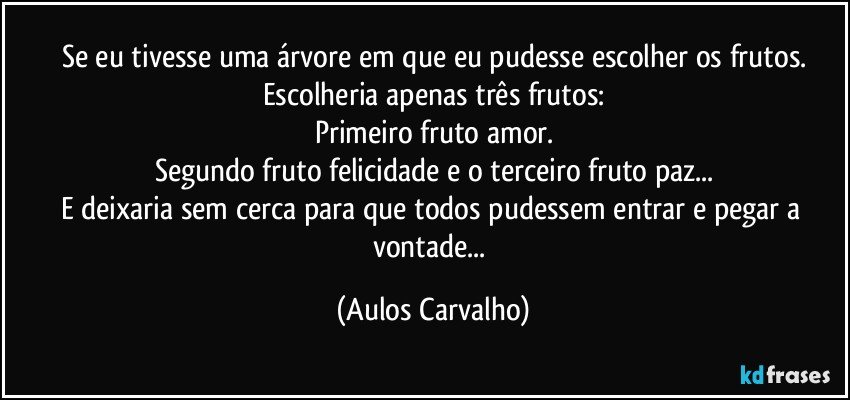 Se eu tivesse uma árvore em que eu pudesse escolher os frutos.
Escolheria apenas três frutos:
Primeiro fruto amor.
Segundo fruto felicidade e o terceiro fruto paz...
E deixaria sem cerca para que todos pudessem entrar e pegar a vontade... (Aulos Carvalho)